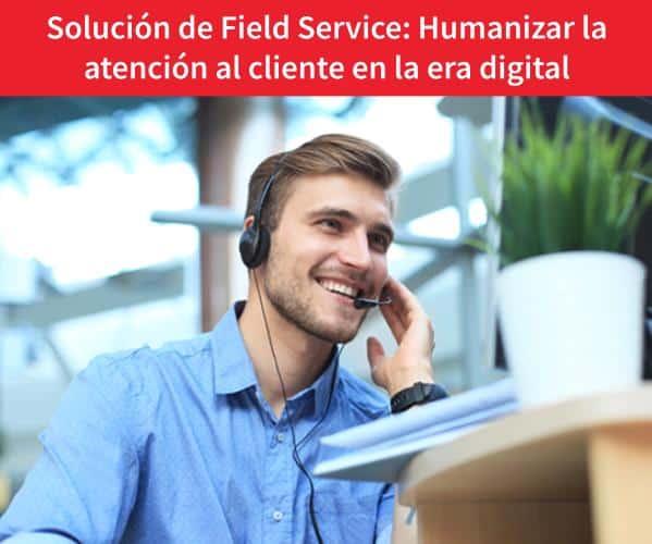 Solución de Field Service: Cómo humanizar el servicio de atención al cliente en la era digital